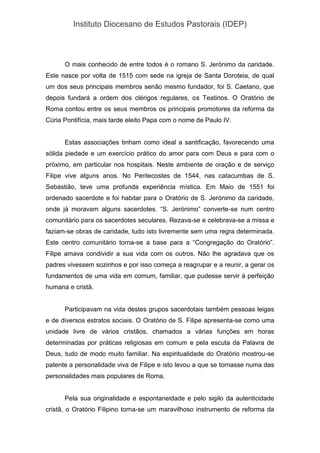 Instituto Diocesano de Estudos Pastorais (IDEP)
O mais conhecido de entre todos é o romano S. Jerónimo da caridade.
Este nasce por volta de 1515 com sede na igreja de Santa Doroteia, de qual
um dos seus principais membros senão mesmo fundador, foi S. Caetano, que
depois fundará a ordem dos clérigos regulares, os Teatinos. O Oratório de
Roma contou entre os seus membros os principais promotores da reforma da
Cúria Pontifícia, mais tarde eleito Papa com o nome de Paulo IV.
Estas associações tinham como ideal a santificação, favorecendo uma
sólida piedade e um exercício prático do amor para com Deus e para com o
próximo, em particular nos hospitais. Neste ambiente de oração e de serviço
Filipe vive alguns anos. No Pentecostes de 1544, nas catacumbas de S.
Sebastião, teve uma profunda experiência mística. Em Maio de 1551 foi
ordenado sacerdote e foi habitar para o Oratório de S. Jerónimo da caridade,
onde já moravam alguns sacerdotes. “S. Jerónimo” converte-se num centro
comunitário para os sacerdotes seculares. Rezava-se e celebrava-se a missa e
faziam-se obras de caridade, tudo isto livremente sem uma regra determinada.
Este centro comunitário torna-se a base para a “Congregação do Oratório”.
Filipe amava condividir a sua vida com os outros. Não lhe agradava que os
padres vivessem sozinhos e por isso começa a reagrupar e a reunir, a gerar os
fundamentos de uma vida em comum, familiar, que pudesse servir à perfeição
humana e cristã.
Participavam na vida destes grupos sacerdotais também pessoas leigas
e de diversos estratos sociais. O Oratório de S. Filipe apresenta-se como uma
unidade livre de vários cristãos, chamados a várias funções em horas
determinadas por práticas religiosas em comum e pela escuta da Palavra de
Deus, tudo de modo muito familiar. Na espiritualidade do Oratório mostrou-se
patente a personalidade viva de Filipe e isto levou a que se tornasse numa das
personalidades mais populares de Roma.
Pela sua originalidade e espontaneidade e pelo sigilo da autenticidade
cristã, o Oratório Filipino torna-se um maravilhoso instrumento de reforma da
 
