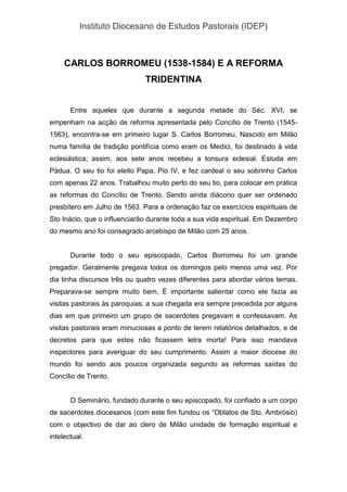 Instituto Diocesano de Estudos Pastorais (IDEP)
CARLOS BORROMEU (1538-1584) E A REFORMA
TRIDENTINA
Entre aqueles que durante a segunda metade do Séc. XVI, se
empenham na acção de reforma apresentada pelo Concílio de Trento (1545-
1563), encontra-se em primeiro lugar S. Carlos Borromeu. Nascido em Milão
numa família de tradição pontifícia como eram os Medici, foi destinado à vida
eclesiástica; assim, aos sete anos recebeu a tonsura eclesial. Estuda em
Pádua. O seu tio foi eleito Papa, Pio IV, e fez cardeal o seu sobrinho Carlos
com apenas 22 anos. Trabalhou muito perto do seu tio, para colocar em prática
as reformas do Concílio de Trento. Sendo ainda diácono quer ser ordenado
presbítero em Julho de 1563. Para a ordenação faz os exercícios espirituais de
Sto Inácio, que o influenciarão durante toda a sua vida espiritual. Em Dezembro
do mesmo ano foi consagrado arcebispo de Milão com 25 anos.
Durante todo o seu episcopado, Carlos Borromeu foi um grande
pregador. Geralmente pregava todos os domingos pelo menos uma vez. Por
dia tinha discursos três ou quatro vezes diferentes para abordar vários temas.
Preparava-se sempre muito bem. É importante salientar como ele fazia as
visitas pastorais às paroquias; a sua chegada era sempre precedida por alguns
dias em que primeiro um grupo de sacerdotes pregavam e confessavam. As
visitas pastorais eram minuciosas a ponto de terem relatórios detalhados, e de
decretos para que estes não ficassem letra morta! Para isso mandava
inspectores para averiguar do seu cumprimento. Assim a maior diocese do
mundo foi sendo aos poucos organizada segundo as reformas saídas do
Concílio de Trento.
O Seminário, fundado durante o seu episcopado, foi confiado a um corpo
de sacerdotes diocesanos (com este fim fundou os “Oblatos de Sto. Ambrósio)
com o objectivo de dar ao clero de Milão unidade de formação espiritual e
intelectual.
 