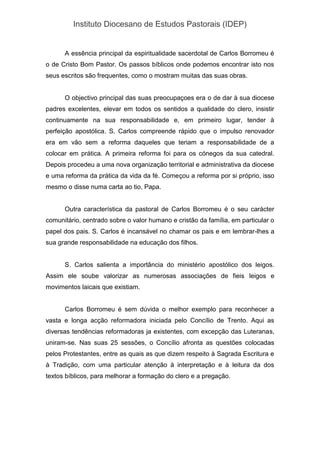 Instituto Diocesano de Estudos Pastorais (IDEP)
A essência principal da espiritualidade sacerdotal de Carlos Borromeu é
o de Cristo Bom Pastor. Os passos bíblicos onde podemos encontrar isto nos
seus escritos são frequentes, como o mostram muitas das suas obras.
O objectivo principal das suas preocupaçoes era o de dar à sua diocese
padres excelentes, elevar em todos os sentidos a qualidade do clero, insistir
continuamente na sua responsabilidade e, em primeiro lugar, tender à
perfeição apostólica. S. Carlos compreende rápido que o impulso renovador
era em vão sem a reforma daqueles que teriam a responsabilidade de a
colocar em prática. A primeira reforma foi para os cónegos da sua catedral.
Depois procedeu a uma nova organização territorial e administrativa da diocese
e uma reforma da prática da vida da fé. Começou a reforma por si próprio, isso
mesmo o disse numa carta ao tio, Papa.
Outra característica da pastoral de Carlos Borromeu é o seu carácter
comunitário, centrado sobre o valor humano e cristão da família, em particular o
papel dos pais. S. Carlos é incansável no chamar os pais e em lembrar-lhes a
sua grande responsabilidade na educação dos filhos.
S. Carlos salienta a importância do ministério apostólico dos leigos.
Assim ele soube valorizar as numerosas associações de fieis leigos e
movimentos laicais que existiam.
Carlos Borromeu é sem dúvida o melhor exemplo para reconhecer a
vasta e longa acção reformadora iniciada pelo Concílio de Trento. Aqui as
diversas tendências reformadoras ja existentes, com excepção das Luteranas,
uniram-se. Nas suas 25 sessões, o Concílio afronta as questões colocadas
pelos Protestantes, entre as quais as que dizem respeito à Sagrada Escritura e
à Tradição, com uma particular atenção à interpretação e à leitura da dos
textos bíblicos, para melhorar a formação do clero e a pregação.
 