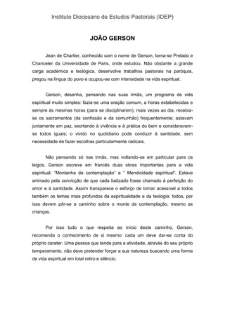 Instituto Diocesano de Estudos Pastorais (IDEP)
JOÃO GERSON
Jean de Charlier, conhecido com o nome de Gerson, torna-se Prelado e
Chanceler da Universidade de Paris, onde estudou. Não obstante a grande
carga académica e teológica, desenvolve trabalhos pastorais na paróquia,
pregou na língua do povo e ocupou-se com intensidade na vida espiritual.
Gerson, desenha, pensando nas suas irmãs, um programa de vida
espiritual muito simples: fazia-se uma oração comum, a horas estabelecidas e
sempre às mesmas horas (para se disciplinarem), mais vezes ao dia, recebia-
se os sacramentos (da confissão e da comunhão) frequentemente; estavam
juntamente em paz, exortando à vivência e à prática do bem e consideravam-
se todos iguais; o vivido no quotidiano pode conduzir à santidade, sem
necessidade de fazer escolhas particularmente radicais.
Não pensando só nas irmãs, mas voltando-se em particular para os
leigos, Gerson escreve em francês duas obras importantes para a vida
espiritual: “Montanha da contemplação” e “ Mendicidade espiritual”. Estava
animado pela convicção de que cada batizado fosse chamado à perfeição do
amor e à santidade. Assim transparece o esforço de tornar acessível a todos
também os temas mais profundos da espiritualidade e da teologia: todos, por
isso devem pôr-se a caminho sobre o monte da contemplação, mesmo as
crianças.
Por isso tudo o que respeita ao início deste caminho, Gerson,
recomenda o conhecimento de si mesmo: cada um deve dar-se conta do
próprio carater. Uma pessoa que tende para a atividade, através do seu próprio
temperamento, não deve pretender forçar a sua natureza buscando uma forma
de vida espiritual em total retiro e silêncio.
 
