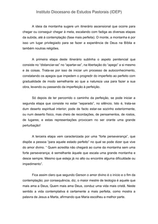 Instituto Diocesano de Estudos Pastorais (IDEP)
A ideia da montanha sugere um itinerário ascensional que ocorre para
chegar ou conseguir chegar à meta, escalando com fadiga as diversas etapas
da subida, até à contemplação (fase mais perfeita). O monte, a montanha é por
isso um lugar privilegiado para se fazer a experiência de Deus na Bíblia e
também noutras religiões.
A primeira etapa deste itinerário sublinha o aspeto penitencial que
consiste no “distanciar-se” no “apartar-se”, na libertação do “apego” a si mesmo
e às coisas. Trata-se por isso de iniciar um processo de autoconhecimento,
constatando os apegos que impedem o progredir do imperfeito ao perfeito com
gradualidade de modo semelhante ao que a natureza usa para fazer a sua
obra, levando ou passando da imperfeição à perfeição.
Só depois de ter percorrido o caminho da perfeição, se pode iniciar a
segunda etapa que consiste no estar “separado”, no silêncio. Isto é, trata-se
dum deserto espiritual interior; pode de facto estar-se sozinho exteriormente,
ou num deserto físico, mas cheio de recordações, de pensamentos, de rostos,
de lugares; e estas representações provocam no ser orante uma grande
perturbação!
A terceira etapa vem caracterizada por uma “forte perseverança”, que
dispõe a pessoa “para aquele estado perfeito” no qual se pode dizer que vive
do amor divino. “ Quem acredita não chegará ao cume da montanha sem uma
forte perseverança; é semelhante àquele que escala uma grande montanha e
desce sempre. Mesmo que esteja já no alto ou encontre alguma dificuldade ou
impedimento”.
Fica assim claro que segundo Gerson o amor divino é o início e o fim da
contemplação; por consequência, diz, o maior mestre de teologia é aquele que
mais ama a Deus, Quem mais ama Deus, conduz uma vida mais cristã. Neste
sentido a vida contemplativa é certamente a mais perfeita, como mostra a
palavra de Jesus a Marta, afirmando que Maria escolheu a melhor parte.
 