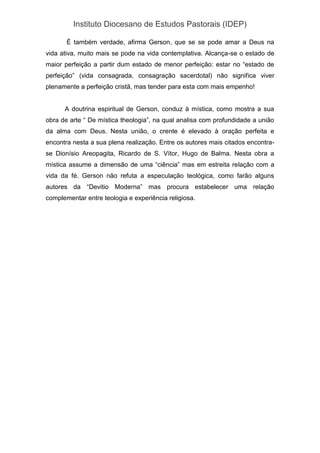 Instituto Diocesano de Estudos Pastorais (IDEP)
É também verdade, afirma Gerson, que se se pode amar a Deus na
vida ativa, muito mais se pode na vida contemplativa. Alcança-se o estado de
maior perfeição a partir dum estado de menor perfeição: estar no “estado de
perfeição” (vida consagrada, consagração sacerdotal) não significa viver
plenamente a perfeição cristã, mas tender para esta com mais empenho!
A doutrina espiritual de Gerson, conduz à mística, como mostra a sua
obra de arte “ De mística theologia”, na qual analisa com profundidade a união
da alma com Deus. Nesta união, o crente é elevado à oração perfeita e
encontra nesta a sua plena realização. Entre os autores mais citados encontra-
se Dionísio Areopagita, Ricardo de S. Vítor, Hugo de Balma. Nesta obra a
mística assume a dimensão de uma “ciência” mas em estreita relação com a
vida da fé. Gerson não refuta a especulação teológica, como farão alguns
autores da “Devitio Moderna” mas procura estabelecer uma relação
complementar entre teologia e experiência religiosa.
 