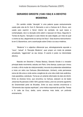 Instituto Diocesano de Estudos Pastorais (IDEP)
GERARDO GROOTE (1340-1384) E A DEVOTIO
MODERNA
Em sentido cristão “devoção” é uma palavra quase exclusivamente
usada pela vida de fé. Com S. Bernardo e com a Cartuxa de S. Bruno, vem
usada para exprimir o fervor interior da caridade, da qual nasce a
contemplação, isto é a devoção entre aderir e repousar em Deus. Segundo S.
Tomás de Aquino, “devoção é o acto interior de cada religião, por meio do qual
o crente se doa, alegremente ao serviço de Deus”. Esta doutrina reencontramo-
la em S. Boaventura, com a acentuação sobre Cristo e os seus mistérios.
“Moderna” é o adjectivo diferencial que, etimologicamente equivale a
“novo”, “actual”. A “Devoção Moderna”, quer propor um modo de piedade
actualizado, “aggiornato” ao seu tempo. O acento é posto na interioridade
afectiva.
Nascido em Deventer ( Países Baixos), Gerardo Groote é o iniciador
principal deste movimento; estudou em Paris. Uma doença, quase que o levou
à morte, e fê-lo mudar de vida(conversão); renuncia às prebendas eclesiásticas
e inicia um retiro nos Cartuxos (Munnikshuizen, Arnhem), onde permanece
cerca de três anos e onde sente a exigência de uma vida cristã mais autêntica,
mais apostólica, sobretudo. Torna-se um ardente reformador do clero de Utrcht.
Entre os diversos livros, que encontrou na Cartuxa, estavam os de beato
Johannes Ruusbroeck (1283-1381) grande místico, prior do convento agostinho
de Groenendael perto de Bruxelas. Entre os seus escritos encontra-se o
“Ornamento das núpcias espirituais”, uma mística esponsal da qual Sta. Teresa
e S. João da Cruz, darão, como veremos mais tarde, um profundo
ensinamento.
 