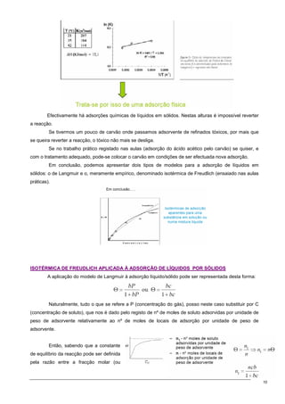 10
Efectivamente há adsorções químicas de líquidos em sólidos. Nestas alturas é impossível reverter
a reacção.
Se tivermos um pouco de carvão onde passamos adsorvente de refinados tóxicos, por mais que
se queira reverter a reacção, o tóxico não mais se desliga.
Se no trabalho prático registado nas aulas (adsorção do ácido acético pelo carvão) se quiser, e
com o tratamento adequado, pode-se colocar o carvão em condições de ser efectuada nova adsorção.
Em conclusão, podemos apresentar dois tipos de modelos para a adsorção de líquidos em
sólidos: o de Langmuir e o, meramente empírico, denominado isotérmica de Freudlich (ensaiado nas aulas
práticas).
I
IS
SO
OT
TÉ
ÉR
RM
MI
IC
CA
A D
DE
E F
FR
RE
EU
UD
DL
LI
IC
CH
H A
AP
PL
LI
IC
CA
AD
DA
A À
À A
AD
DS
SO
OR
RÇ
ÇÃ
ÃO
O D
DE
E L
LÍ
ÍQ
QU
UI
ID
DO
OS
S P
PO
OR
R S
SÓ
ÓL
LI
ID
DO
OS
S
A aplicação do modelo de Langmuir à adsorção líquido/sólido pode ser representada desta forma:
Naturalmente, tudo o que se refere a P (concentração do gás), posso neste caso substituir por C
(concentração de soluto), que nos é dado pelo registo de nº de moles de soluto adsorvidas por unidade de
peso de adsorvente relativamente ao nº de moles de locais de adsorção por unidade de peso de
adsorvente.
Então, sabendo que a constante
de equilíbrio da reacção pode ser definida
pela razão entre a fracção molar (ou
 