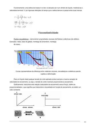 101
Funcionamento: uma esfera de massa m e raio r é deixada cair num cilindro de líquido, medindo-se a
velocidade terminal, V, por rigorosas aferições do tempo que a esfera demora a passar entre duas marcas.
Viscoselasticidade
Fluidos viscoelésticos – demonstram propriedades viscosas (de fluidos) e eléctricas (de sólidos).
Exemplos: natas, base de gelado, manteiga de amendoim, manteiga
de cacau...
Curvas representativas da diferença entre materiais viscosos, viscoelásticos e elásticos quando
sujeitos a deformação
Para um líquido ideal qualquer tensão de corte aplicada produz sempre a mesma variação de
velocidade de escoamento, ou seja, a tensão de corte é sempre proporcional ao escoamento.
Graficamente, traduzindo esta relação (velocidade de escoamento versus força), obtém-se
proporcionalidade, o que significa que traduzindo a viscosidade em função do escoamento, se obtém um
valor constante.
 