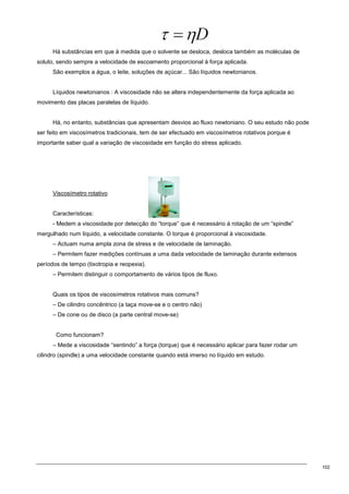 102
Há substâncias em que à medida que o solvente se desloca, desloca também as moléculas de
soluto, sendo sempre a velocidade de escoamento proporcional à força aplicada.
São exemplos a água, o leite, soluções de açúcar... São líquidos newtonianos.
Líquidos newtonianos : A viscosidade não se altera independentemente da força aplicada ao
movimento das placas paralelas de líquido.
Há, no entanto, substâncias que apresentam desvios ao fluxo newtoniano. O seu estudo não pode
ser feito em viscosímetros tradicionais, tem de ser efectuado em viscosímetros rotativos porque é
importante saber qual a variação de viscosidade em função do stress aplicado.
Viscosímetro rotativo
Características:
- Medem a viscosidade por detecção do “torque” que é necessário à rotação de um “spindle”
mergulhado num líquido, a velocidade constante. O torque é proporcional à viscosidade.
– Actuam numa ampla zona de stress e de velocidade de laminação.
– Permitem fazer medições contínuas a uma dada velocidade de laminação durante extensos
períodos de tempo (tixotropia e reopexia).
– Permitem distinguir o comportamento de vários tipos de fluxo.
Quais os tipos de viscosímetros rotativos mais comuns?
– De cilindro concêntrico (a taça move-se e o centro não)
– De cone ou de disco (a parte central move-se)
Como funcionam?
– Mede a viscosidade “sentindo” a força (torque) que é necessário aplicar para fazer rodar um
cilindro (spindle) a uma velocidade constante quando está imerso no líquido em estudo.
 