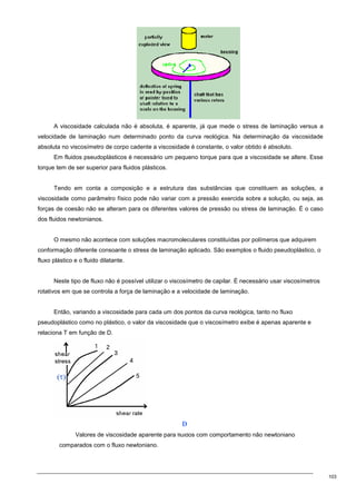 103
A viscosidade calculada não é absoluta, é aparente, já que mede o stress de laminação versus a
velocidade de laminação num determinado ponto da curva reológica. Na determinação da viscosidade
absoluta no viscosímetro de corpo cadente a viscosidade é constante, o valor obtido é absoluto.
Em fluidos pseudoplásticos é necessário um pequeno torque para que a viscosidade se altere. Esse
torque tem de ser superior para fluidos plásticos.
Tendo em conta a composição e a estrutura das substâncias que constituem as soluções, a
viscosidade como parâmetro físico pode não variar com a pressão exercida sobre a solução, ou seja, as
forças de coesão não se alteram para os diferentes valores de pressão ou stress de laminação. É o caso
dos fluidos newtonianos.
O mesmo não acontece com soluções macromoleculares constituídas por polímeros que adquirem
conformação diferente consoante o stress de laminação aplicado. São exemplos o fluido pseudoplástico, o
fluxo plástico e o fluido dilatante.
Neste tipo de fluxo não é possível utilizar o viscosímetro de capilar. É necessário usar viscosímetros
rotativos em que se controla a força de laminação e a velocidade de laminação.
Então, variando a viscosidade para cada um dos pontos da curva reológica, tanto no fluxo
pseudoplástico como no plástico, o valor da viscosidade que o viscosímetro exibe é apenas aparente e
relaciona Τ em função de D.
Valores de viscosidade aparente para fluidos com comportamento não newtoniano
comparados com o fluxo newtoniano.
D
 