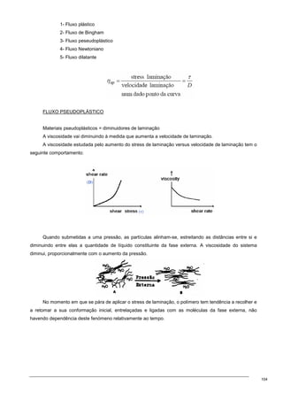 104
1- Fluxo plástico
2- Fluxo de Bingham
3- Fluxo peseudoplástico
4- Fluxo Newtoniano
5- Fluxo dilatante
FLUXO PSEUDOPLÁSTICO
Materiais pseudoplásticos = diminuidores de laminação
A viscosidade vai diminuindo à medida que aumenta a velocidade de laminação.
A viscosidade estudada pelo aumento do stress de laminação versus velocidade de laminação tem o
seguinte comportamento:
Quando submetidas a uma pressão, as partículas alinham-se, estreitando as distâncias entre si e
diminuindo entre elas a quantidade de líquido constituinte da fase externa. A viscosidade do sistema
diminui, proporcionalmente com o aumento da pressão.
No momento em que se pára de aplicar o stress de laminação, o polímero tem tendência a recolher e
a retomar a sua conformação inicial, entrelaçadas e ligadas com as moléculas da fase externa, não
havendo dependência deste fenómeno relativamente ao tempo.
 