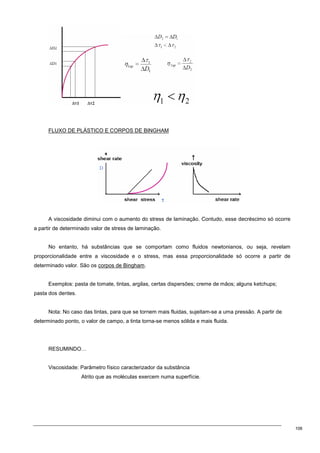 106
FLUXO DE PLÁSTICO E CORPOS DE BINGHAM
A viscosidade diminui com o aumento do stress de laminação. Contudo, esse decréscimo só ocorre
a partir de determinado valor de stress de laminação.
No entanto, há substâncias que se comportam como fluidos newtonianos, ou seja, revelam
proporcionalidade entre a viscosidade e o stress, mas essa proporcionalidade só ocorre a partir de
determinado valor. São os corpos de Bingham.
Exemplos: pasta de tomate, tintas, argilas, certas dispersões; creme de mãos; alguns ketchups;
pasta dos dentes.
Nota: No caso das tintas, para que se tornem mais fluidas, sujeitam-se a uma pressão. A partir de
determinado ponto, o valor de campo, a tinta torna-se menos sólida e mais fluida.
RESUMINDO…
Viscosidade: Parâmetro físico caracterizador da substância
Atrito que as moléculas exercem numa superfície.
 