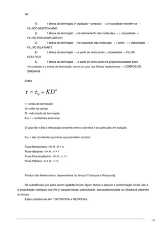 107
Se:
1) ↑ stress de laminação (= agitação = pressão) → a viscosidade mantém-se →
FLUIDO NEWTONIANO
2) ↑ stress de laminação → há alinhamento das moléculas → ↓ viscosidade →
FLUXO PSEUDOPLÁSTICO
3) ↑ stress de laminação → há expansão das moléculas → ↑ atrito → ↑ viscosidade →
FLUXO DILATANTE
4) ↑ stress de laminação → a partir de certo ponto ↓ viscosidade → FLUXO
PLÁSTICO
5) ↑ stress de laminação → a partir de certo ponto há proporcionalidade entre
viscosidade e o stress de laminação, como no caso dos fluidos newtonianos → CORPOS DE
BINGHAM
Então
τ - stress de laminação
τ0 -valor de campo
D - velocidade de laminação
K e n - constantes empíricas
O valor de n dita a interacção existente entre o solvente e as partículas em solução.
K e n são constantes químicas que permitem concluir:
Fluxo Newtoniano: τ0= 0 ; K = η
Fluxo dilatante: τ0= 0 ; n  1
Fluxo Pseudoplástico: τ0= 0 ; n  1
Fluxo Plástico: τ0 ≠ 0 ; n 1
Fluidos não Newtonianos: dependentes do tempo (Tixotropia e Reopexia)
Há substâncias que após serem agitadas levam algum tempo a adquirir a conformação inicial, isto é,
a propriedade reológica que lhe é características; plasticidade, pseudoplasticidade ou dilatância depende
do tempo.
Estas substâncias têm TIXOTROPIA e REOPEXIA.
 