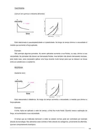 108
TIXOTROPIA
(comum em química e indústria alimentar)
Está relacionada à pseudoplasticidade e à plasticidade. Ao longo do tempo diminui a viscosidade à
medida que aumenta a força aplicada.
Exemplo:
São exemplo algumas pomadas. Ao serem aplicadas aumenta a sua fluidez, ou seja, diminui a sua
viscosidade. As pomadas não devem ser demasiado fluidas, mas também não devem demasiado viscosas,
pois neste caso, seria necessário aplicar uma força durante muito tempo para que se dessem as trocas
entre as substâncias e a epiderme.
REOPEXIA
(bastante raro)
Está relacionada à dilatância. Ao longo do tempo aumenta a viscosidade, à medida que diminui a
força aplicada.
Exemplo:
A tinta. Após ser aplicado o valor de campo, a tinta fica muito fluida. Quando cessa a aplicação da
força, vai aumentando a sua viscosidade.
O tempo que as moléculas demoram a voltar ao estado normal, pode ser controlado por exemplo
através da tecnologia. Nos alimentos esse controlo é feito através da cartaginina, proveniente da alfarroba,
que tem comportamento tixotrópico.
 