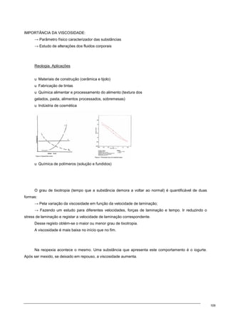 109
IMPORTÂNCIA DA VISCOSIDADE:
→ Parâmetro físico caracterizador das substâncias
→ Estudo de alterações dos fluidos corporais
Reologia. Aplicações
u Materiais de construção (cerâmica e tijolo)
u Fabricação de tintas
u Química alimentar e processamento do alimento (textura dos
gelados, pasta, alimentos processados, sobremesas)
u Indústria de cosmética
u Química de polímeros (solução e fundidos)
O grau de tixotropia (tempo que a substância demora a voltar ao normal) é quantificável de duas
formas:
→ Pela variação da viscosidade em função da velocidade de laminação;
→ Fazendo um estudo para diferentes velocidades, forças de laminação e tempo. Ir reduzindo o
stress de laminação e registar a velocidade de laminação correspondente.
Desse registo obtém-se o maior ou menor grau de tixotropia.
A viscosidade é mais baixa no início que no fim.
Na reopexia acontece o mesmo. Uma substância que apresenta este comportamento é o iogurte.
Após ser mexido, se deixado em repouso, a viscosidade aumenta.
 