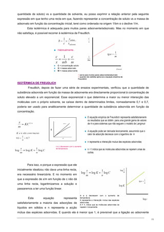 11
quantidade de soluto) vs a quantidade de solvente, eu posso exprimir a relação anterior pela seguinte
expressão em que tenho uma recta em que, fazendo representar a concentração de soluto vs a massa de
adsorvato em função da concentração inicial, terei como ordenada na origem 1/bm e o declive 1/m.
Esta isotérmica é adequada para muitos pares adsorvente/adsorvato. Mas no momento em que
não satisfaça, é possível recorrer à isotérmica de Freudlich.
I
IS
SO
OT
TÉ
ÉR
RM
MI
IC
CA
A D
DE
E F
FR
RE
EU
UD
DL
LI
IC
CH
H
Freudlich, depois de fazer uma série de ensaios experimentais, verificou que a quantidade de
substância adsorvida em função da massa de adsorvente era directamente proporcional à concentração de
soluto elevado a um exponencial. Esse exponencial n que determina a maior ou menor interacção das
moléculas com o próprio solvente, se caísse dentro de determinados limites, nomeadamente 0,1 e 0,7,
poderia ser usado para analiticamente determinar a quantidade de substância adsorvida em função da
concentração.
Para isso, e porque a expressão que ele
inicialmente idealizou não dava uma linha recta,
era necessário linearizá-la. E no momento em
que a expressão de x/m em função de c não dá
uma linha recta, logaritmizamos a solução e
passaremos a ter uma função linear.
Esta equação representa
satisfatoriamente a maioria das adsorções de
líquidos em sólidos e n representa a acção
mútua das espécies adsorvidas. E quando ela é menor que 1, é previsível que a ligação ao adsorvente
 