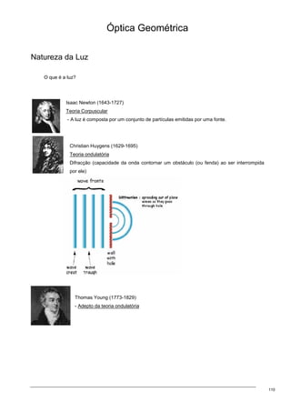 110
Óptica Geométrica
Natureza da Luz
O que é a luz?
Isaac Newton (1643-1727)
Teoria Corpuscular
- A luz é composta por um conjunto de partículas emitidas por uma fonte.
Christian Huygens (1629-1695)
Teoria ondulatória
Difracção (capacidade da onda contornar um obstáculo (ou fenda) ao ser interrompida
por ele)
Thomas Young (1773-1829)
- Adepto da teoria ondulatória
 