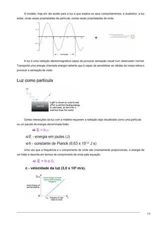 112
O modelo, hoje em dia aceite para a luz e que explica os seus comportamentos, é dualístico: a luz
exibe, umas vezes propriedades de partícula, outras vezes propriedades de onda.
A luz é uma radiação electromagnética capaz de provocar sensação visual num observador normal.
Transporta uma energia chamada energia radiante que é capaz de sensibilizar as células da nossa retina e
provocar a sensação de visão
Luz como partícula
Certas interacções da luz com a matéria requerem a radiação seja visualizada como uma partícula
ou um pacote de energia denominada fotão.
Uma vez que a frequência e o comprimento de onda são inversamente proporcionais, a energia de
um fotão é descrita em termos de comprimento de onda pela equação:
 
