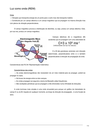 113
Luz como onda (REM)
Onda
→ Vibração que transporta energia de um ponto para o outro mas não transporta matéria
→ Constituída por um campo eléctrico e um campo magnético que se propagam na mesma direcção mas
com planos de vibração perpendiculares.
O campo magnético provoca a distribuição de electrões, ou seja, produz um campo eléctrico. Este,
por sua vez, produz um campo magnético.
Campos eléctricos (E) e magnéticos (M)
oscilantes que se propagam com uma velocidade de
E e M são grandezas vectoriais com direcção
determinada, perpendiculares entre si e também
perpendiculares à direcção de propagação da onda.
Características das R.E.M: Representação matemática
Características das ondas:
→ As ondas electromagnéticas não necessitam de um meio material para se propagar, podem-se
propagar no vazio;
→ Há trocas de energia entre os dois campos;
→ As ondas propagam-se segundo a teoria de Maxwell a altas frequências;
→ São oscilações periódicas que se propagam a três dimensões numa infinidade de direcções.
A onda luminosa mais simples é uma onda sinusoidal pura porque um gráfico da intensidade do
campo E ou do M, traçada em qualquer momento, ao longo da direcção de propagação , é uma função de
seno.
 