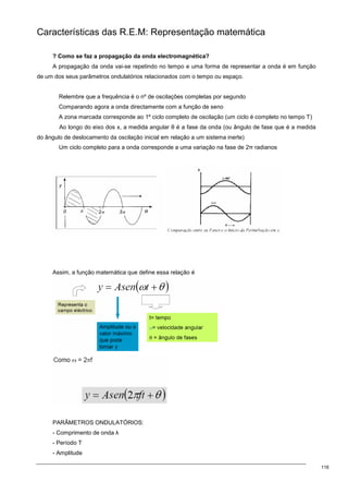116
Características das R.E.M: Representação matemática
? Como se faz a propagação da onda electromagnética?
A propagação da onda vai-se repetindo no tempo e uma forma de representar a onda é em função
de um dos seus parâmetros ondulatórios relacionados com o tempo ou espaço.
Relembre que a frequência é o nº de oscilações completas por segundo
Comparando agora a onda directamente com a função de seno
A zona marcada corresponde ao 1º ciclo completo de oscilação (um ciclo é completo no tempo T)
Ao longo do eixo dos x, a medida angular θ é a fase da onda (ou ângulo de fase que é a medida
do ângulo de deslocamento da oscilação inicial em relação a um sistema inerte)
Um ciclo completo para a onda corresponde a uma variação na fase de 2π radianos
Assim, a função matemática que define essa relação é
PARÂMETROS ONDULATÓRIOS:
- Comprimento de onda λ
- Período Τ
- Amplitude
 