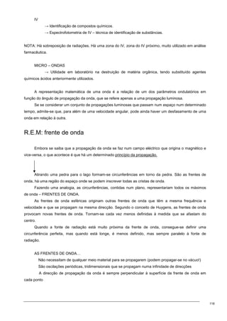 118
IV
→ Identificação de compostos químicos.
→ Espectrofotometria de IV – técnica de identificação de substâncias.
NOTA: Há sobreposição de radiações. Há uma zona do IV, zona do IV próximo, muito utilizado em análise
farmacêutica.
MICRO – ONDAS
→ Utilidade em laboratório na destruição de matéria orgânica, tendo substituído agentes
químicos ácidos anteriormente utilizados.
A representação matemática de uma onda é a relação de um dos parâmetros ondulatórios em
função do ângulo de propagação da onda, que se refere apenas a uma propagação luminosa.
Se se considerar um conjunto de propagações luminosas que passam num espaço num determinado
tempo, admite-se que, para além de uma velocidade angular, pode ainda haver um desfasamento de uma
onda em relação à outra.
R.E.M: frente de onda
Embora se saiba que a propagação da onda se faz num campo eléctrico que origina o magnético e
vice-versa, o que acontece é que há um determinado princípio da propagação.
Atirando uma pedra para o lago formam-se circunferências em torno da pedra. São as frentes de
onda, há uma região do espaço onde se podem inscrever todas as cristas de onda.
Fazendo uma analogia, as circunferências, contidas num plano, representariam todos os máximos
de onda – FRENTES DE ONDA.
As frentes de onda esféricas originam outras frentes de onda que têm a mesma frequência e
velocidade e que se propagam na mesma direcção. Segundo o conceito de Huygens, as frentes de onda
provocam novas frentes de onda. Tornam-se cada vez menos definidas à medida que se afastam do
centro.
Quando a fonte de radiação está muito próxima da frente de onda, consegue-se definir uma
circunferência perfeita, mas quando está longe, é menos definido, mas sempre paralelo à fonte de
radiação.
AS FRENTES DE ONDA…
Não necessitam de qualquer meio material para se propagarem (podem propagar-se no vácuo!)
São oscilações periódicas, tridimensionais que se propagam numa infinidade de direcções
A direcção de propagação da onda é sempre perpendicular à superfície da frente de onda em
cada ponto
 