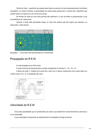 119
Frente de onda – superfície que passa sobre todos os pontos do meio alcançados pelo movimento
ondulatório, no mesmo instante. A perturbação em todos esses pontos tem a mesma (Ex: Superfície que
contém todos os máximos ou os mínimos da onda)
As frentes de onda de uma fonte pontual são esféricas e o raio da esfera é perpendicular à sua
circunferência em cada ponto
Quando a fonte está demasiado longe, os raios das esferas são tão largos que parecem, ao
observador, ondas planas
Ilustração 1 – Uma onda real representada em 3 dimensões
Propagação da R.E.M.
A onda propaga-se em linha recta
A onda move-se da esquerda para a direita, progredindo no tempo t1→ t2→ t3→ t4
A altura da onda Y, medida num ponto fixo, varia com o tempo, oscila para cima e para baixo (ou
“ciclos”) entre +A e –A. A amplitude não varia.
Velocidade da R.E.M
Uma outra propriedade que é característica da onda e que determina muitos fenómenos cósmicos é
a sua velocidade.
A sua velocidade corresponde ao deslocamento da radiação ao longo do tempo.
 