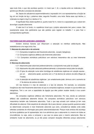 12
seja muito forte, o que não acontece quando n é maior que 1. Aí, a repulsa entre as moléculas é tão
grande que dificulta o processo de adsorção.
Se, depois de calcularmos experimentalmente a expressão x/m e se representarmos a função de
log x/m em função de log c, podemos obter, segundo Freudlich, uma recta. Recta essa cujo declive, a
ordenada na origem é log K e o declive é 1/n.
O significado físico deste equilíbrio é, quanto maior for m, menor é a capacidade que o soluto tem
de se ligar a aquele adsorvente.
O valor de K no fundo, é a apetência inicial que o próprio adsorvente tem para o soluto. São
exactamente esses dois parâmetros que são pedidos para registar no trabalho 1 e para fixar o
correspondente significado.
F
FA
AC
CT
TO
OR
RE
ES
S Q
QU
UE
E I
IN
NF
FL
LU
UE
EN
NC
CI
IA
AM
M A
A A
AD
DS
SO
OR
RÇ
ÇÃ
ÃO
O
Existem diversos factores que influenciam a adsorção na interface sólido-líquido. Não
estabelecemos uma regra única, fixa.
1- Natureza do adsorvato e do solvente
• 1.1- Compostos inorgânicos são fracamente adsorvido, excepto halogéneos
• 1.2- Compostos orgânicos alifáticos são fortemente adsorvidos
• 1.3- Compostos aromáticos policíclicos com estrutura mesomérica são os mais fortemente
adsorvidos
2- Natureza do adsorvente
• 2.1- Adsorvente polar adsorverá preferencialmente o componente mais polar da solução.
• 2.2- Adsorvente não polar adsorverá preferencialmente o componente menos polar da solução.
• 2.3- O grau de adsorção numa série homóloga de substâncias orgânicas em solução aquosa ,
por um adsorvente apolar, aumenta com o nº de átomos de carbono da série (Regra de
Traube).
• 2.4- A adsorção de substâncias orgânicas , por umadsorvente polar, diminuiu com o aumento do
nº de átomos de carbono da série.
Um dos factores é o tipo de adsorvato e o tipo de solvente. Por exemplo, os compostos
inorgânicos são mais fracamente adsorvidos do que os compostos orgânicos, excepto no que se refere aos
halogéneos. Tem a ver com a capacidade de ligação que eles podem receber devido à sua nuvem
electrónica.
Os compostos orgânicos alifáticos são fortemente adsorvidos. Por isso, devido ao carboneto
alifático são substâncias altamente tóxicas. Os compostos aromáticos policíclicos com estrutura
mesomérica também são fortemente adsorvidos. Tudo o que seja armado com radicais já tem mais
dificuldade de adsorver. Esta sequência de adsorção não é para decorar, porque quando queremos saber
se determinado composto é mais fortemente adsorvido que outro, consultam-se tabelas onde estão
referidas constantes de informação para pares adsorvente/adsorvato. Porque muito embora isto aconteça
da forma qualitativa que foi apresentada, isto é se admitirmos que o adsorvente é o mesmo em todas as
circunstâncias, ou seja, estou a comparar o que aqui se passa para o mesmo adsorvente. Mas se
entretanto mudar de adsorvente, eu já não posso comparar situações diferentes porque adsorventes
 