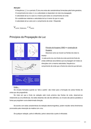 121
Atenção!
A frequência ( ƒ ) e o período (T) de uma onda são características fornecidas pela fonte geradora,
O comprimento de onda ( λ ) e a velocidade (v) dependem do meio de propagação
A velocidade da luz no vazio é a mesma para todos os comprimentos de onda
Em substâncias materiais a velocidade da luz é menor do que no vazio
A velocidade da luz varia com o comprimento de onda = Dispersão
Princípios da Propagação da Luz
Princípio de Huygens (1690) ou construção de
Huygens:
Descreve como se movem as frentes de onda no
espaço
b cada ponto de uma frente de onda servirá de fonte de
ondas esféricas secundárias que se propagam em todas as
direcções com a mesma velocidade, frequência e
comprimento de onda que a frente de onda de que derivam.
Então…
Os círculos formados quando se “atira a pedra”, são motor para a formação de outras frentes de
onda que vão progredindo.
No meio em que a fonte da radiação está muito próxima das frentes de onda, observam-se
nitidamente as circunferências. Se estão distantes não são tão definidos; os círculos são planos paralelos à
fonte que progridem numa determinada direcção.
De acordo com estas características da radiação electromagnética, podem resultar vários fenómenos
provocados pela interacção da matéria com a luz.
De qualquer radiação, parte é reflectida, parte é absorvida e parte é refractada.
 