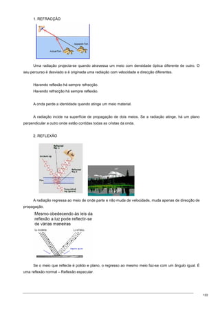 122
1. REFRACÇÃO
Uma radiação projecta-se quando atravessa um meio com densidade óptica diferente de outro. O
seu percurso é desviado e é originada uma radiação com velocidade e direcção diferentes.
Havendo reflexão há sempre refracção.
Havendo refracção há sempre reflexão.
A onda perde a identidade quando atinge um meio material.
A radiação incide na superfície de propagação de dois meios. Se a radiação atinge, há um plano
perpendicular a outro onde estão contidas todas as cristas da onda.
2. REFLEXÃO
A radiação regressa ao meio de onde parte e não muda de velocidade, muda apenas de direcção de
propagação.
Se o meio que reflecte é polido e plano, o regresso ao mesmo meio faz-se com um ângulo igual. É
uma reflexão normal – Reflexão especular.
 