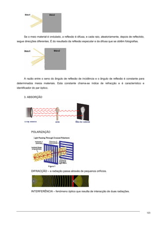 123
Se o meio material é ondulado, a reflexão é difusa, e cada raio, aleatoriamente, depois de reflectido,
segue direcções diferentes. É do resultado da reflexão especular e da difusa que se obtêm fotografias.
A razão entre o seno do ângulo de reflexão de incidência e o ângulo de reflexão é constante para
determinados meios materiais. Esta constante chama-se índice de refracção e é característico e
identificador do par óptico.
3. ABSORÇÃO
POLARIZAÇÃO
DIFRACÇÃO – a radiação passa através de pequenos orifícios.
INTERFERÊNCIA – fenómeno óptico que resulta de interacção de duas radiações.
 