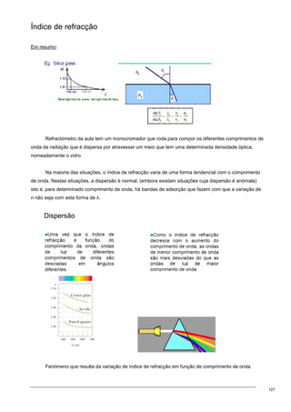 127
Índice de refracção
Em resumo:
Refractómetro da aula tem um monocromador que roda para compor os diferentes comprimentos de
onda da radiação que é dispersa por atravessar um meio que tem uma determinada densidade óptica,
nomeadamente o vidro.
Na maioria das situações, o índice de refracção varia de uma forma tendencial com o comprimento
de onda. Nestas situações, a dispersão é normal, (embora existam situações cuja dispersão é anómala)
isto é, para determinado comprimento de onda, há bandas de adsorção que fazem com que a variação de
n não seja com esta forma de λ.
Dispersão
Fenómeno que resulta da variação de índice de refracção em função de comprimento de onda.
 