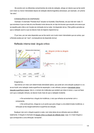 128
De acordo com os diferentes comprimentos de onda da radiação, atinge um desvio que se faz sentir
com maior ou menor intensidade depois da radiação electromagnética atravessar, por exemplo, um prisma
“de vidro”.
CONSEQUÊNCIA DA DISPERSÃO
Exemplo: A chamada “Floresta Azul” situada na Austrália. Esta floresta, de azul não tem nada. O
que acontece é que se trata de uma floresta muito densa de um tipo de árvores que exsuda uma seiva que
se espalha pelo chão e em função da inclinação da luz solar, há dispersão da luz. Pelo gráfico percebe-se
que a radiação azul é a que se desvia mais do trajecto original da luz.
É por isso, por ser esta dispersão que se faz sentir com muito maior intensidade que as outras, que
a floresta acaba por ser “azul”. (consequência da dispersão da luz)
Reflexão interna total: ângulo crítico
Imaginemos…
Que temos um meio com determinada densidade óptica, que pode ser uma solução qualquer e o ar,
se se incidir uma radiação nesta superfície de separação, o raio refracta, porque a densidade óptica
daquela superfície é menor. Isto é, o número de moléculas que existem por área é menor, o que vai fazer
com que a radiação refracta, se desvie muito mais do que a radiação incidente.
• Se aumentarmos o ângulo de incidência, o raio que refracta vai aumentar com o
componente.
• Se continuarmos, chega-se a um ponto que para chegar a uma determinada incidência, a
refracção se faz tangencialmente à superfície da solução.
Qualquer raio com o ângulo superior a este, (ver nota) deixa de se refractar para se reflectir
totalmente. O ângulo é chamado de ângulo crítico ou ângulo de reflexão total. Logo, é o maior ângulo a
que corresponde a uma refracção “arrasante”.
 