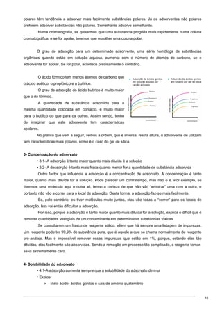 13
polares têm tendência a adsorver mais facilmente substâncias polares. Já os adsorventes não polares
preferem adsorver substâncias não polares. Semelhante adsorve semelhante.
Numa cromatografia, se quisermos que uma substancia progrida mais rapidamente numa coluna
cromatográfica, e se for apolar, teremos que escolher uma coluna polar.
O grau de adsorção para um determinado adsorvente, uma série homóloga de substâncias
orgânicas quando estão em solução aquosa, aumenta com o número de átomos de carbono, se o
adsorvente for apolar. Se for polar, acontece precisamente o contrário.
O ácido fórmico tem menos átomos de carbono que
o ácido acético, o propiónico e o butírico.
O grau de adsorção do ácido butírico é muito maior
que o do fórmico.
A quantidade de substância adsorvida para a
mesma quantidade colocada em contacto, é muito maior
para o butílico do que para os outros. Assim sendo, tenho
de imaginar que este adsorvente tem características
apolares.
No gráfico que vem a seguir, vemos a ordem, que é inversa. Nesta altura, o adsorvente de utilizam
tem características mais polares, como é o caso do gel de sílica.
3- Concentração do adsorvato
• 3.1- A adsorção é tanto maior quanto mais diluída é a solução
• 3.2- A dessorção é tanto mais fraca quanto menor for a quantidade de substância adsorvida
Outro factor que influencia a adsorção é a concentração de adsorvato. A concentração é tanto
maior, quanto mais diluída for a solução. Pode parecer um contratempo, mas não o é. Por exemplo, se
tivermos uma molécula aqui e outra ali, tenho a certeza de que não vão “embicar” uma com a outra, e
portanto não vão a correr para o local de adsorção. Desta forma, a adsorção faz-se mais facilmente.
Se, pelo contrário, eu tiver moléculas muito juntas, elas vão todas a “correr” para os locais de
adsorção. Isto vai então dificultar a adsorção.
Por isso, porque a adsorção é tanto maior quanto mais diluída for a solução, explica o difícil que é
remover quantidades vestigiais de um contaminante em determinadas substâncias tóxicas.
Se consultarem um frasco de reagente sólido, vêem que há sempre uma listagem de impurezas.
Um reagente pode ter 99,9% de substância pura, que é aquele a que se chama normalmente de reagente
pró-análise. Mas é impossível remover essas impurezas que estão em 1%, porque, estando elas tão
diluídas, elas facilmente são absorvidas. Sendo a remoção um processo tão complicado, o reagente tornar-
se-ia extremamente caro.
4- Solubilidade do adsorvato
• 4.1-A adsorção aumenta sempre que a solubilidade do adsorvato diminui
• Explos:
 Meio ácido- ácidos gordos e sais de amónio quaternário
 