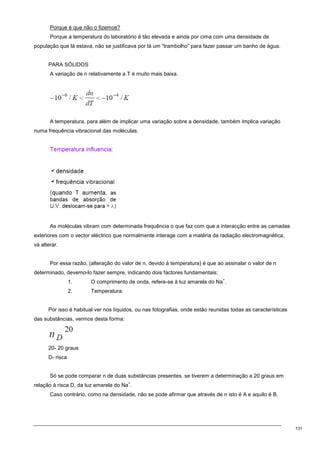 131
Porque é que não o fizemos?
Porque a temperatura do laboratório é tão elevada e ainda por cima com uma densidade de
população que lá estava, não se justificava por lá um “trambolho” para fazer passar um banho de água.
PARA SÓLIDOS
A variação de n relativamente a T é muito mais baixa.
A temperatura, para além de implicar uma variação sobre a densidade, também implica variação
numa frequência vibracional das moléculas.
As moléculas vibram com determinada frequência o que faz com que a interacção entre as camadas
exteriores com o vector eléctrico que normalmente interage com a matéria da radiação electromagnética,
vá alterar.
Por essa razão, (alteração do valor de n, devido à temperatura) é que ao assinalar o valor de n
determinado, devemo-lo fazer sempre, indicando dois factores fundamentais:
1. O comprimento de onda, refere-se à luz amarela do Na
+
.
2. Temperatura.
Por isso é habitual ver nos líquidos, ou nas fotografias, onde estão reunidas todas as características
das substâncias, vermos desta forma:
20- 20 graus
D- risca
Só se pode comparar n de duas substâncias presentes, se tiverem a determinação a 20 graus em
relação à risca D, da luz amarela do Na
+
.
Caso contrário, como na densidade, não se pode afirmar que através de n isto é A e aquilo é B.
 