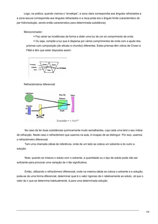 134
Logo, na prática, quando víamos o “envelope”, a zona clara correspondia aos ângulos refractados e
a zona escura correspondia aos ângulos refractados e a risca preta era o ângulo limite (característico do
par hidro/solução, sendo então característico para determinada substância).
Monocromador:
 Faz variar as incidências de forma a obter uma luz de um só comprimento de onda.
 Ou seja, compõe a luz que é dispersa por vários comprimentos de onda com a ajuda dos
prismas com composição (de silicato e chumbo) diferentes. Estes prismas têm vidros de Crown e
Fillat e têm que estar dispostos assim:
Refractómetros diferencial
No caso de ter duas substâncias quimicamente muito semelhantes, cuja cada uma terá o seu índice
de refracção. Neste caso o refractómero que usamos na aula, é incapaz de as distinguir. Por isso, usamos
o refractómetro diferencial.
Tem uma chamada célula de referência, onde de um lado se coloca um solvente e do outro a
solução.
Nota: quando se mistura o soluto com o solvente, a quantidade ou o tipo de soluto pode não ser
suficiente para provocar uma variação de n tão significativa.
Então, utilizando o refractómero diferencial, onde na mesma célula se coloca o solvente e a solução,
pode-se de uma forma diferencial, determinar qual é o valor rigoroso de n relativamente ao soluto. Já que o
valor de n que se determina habitualmente, é para uma determinada solução.
 