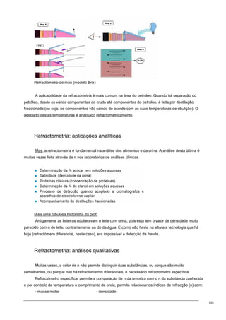 135
Refractómetro de mão (modelo Brix)
A aplicabilidade da refractometria é mais comum na área do petróleo. Quando há separação do
petróleo, desde os vários componentes do crude até componentes do petróleo, é feita por destilação
fraccionada (ou seja, os componentes vão saindo de acordo com as suas temperaturas de ebulição). O
destilado destas temperaturas é analisado refractometricamente.
Refractometria: aplicações analíticas
Mas, a refractometria é fundamental na análise dos alimentos e da urina. A análise desta última é
muitas vezes feita através de n nos laboratórios de análises clínicas.
Mais uma fabulosa historinha da prof:
Antigamente as leiteiras adulteravam o leite com urina, pois esta tem o valor de densidade muito
parecido com o do leite, contrariamente ao do da água. E como não havia na altura a tecnologia que há
hoje (refractómero diferencial, neste caso), era impossível a detecção da fraude.
Refractometria: análises qualitativas
Muitas vezes, o valor de n não permite distinguir duas substâncias, ou porque são muito
semelhantes, ou porque não há refractómetros diferenciais, é necessário refractómetro específica.
Refractómetro específica, permite a comparação de n da amostra com o n da substância conhecida
e por controlo da temperatura e comprimento de onda, permite relacionar os índices de refracção (n) com:
- massa molar - densidade
 