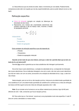 137
ex: Desconfiava-se que era cloreto de sódio. Sabe o incremento por uma tabela. Posteriormente,
comparava-se este valor com aquele que nos deu experimentalmente, para se poder deduzir se era ou não
NaCl.
Refracção específica
Outra vantagem da refracção específica e que não depende da:
o Pressão
o Temperatura
o Estado de agregação molecular
Quando se tem mais do que uma mistura, será que o valor de n permite dizer que se tem um
tanto de A e um tanto de B?
Permite! Mas se tiver a garantia que as duas substâncias não interagem quimicamente.
Se se tiver duas nuvens electrónicas, a variação da velocidade da luz, vai depender da interacção
das nuvens electrónicas. Se as moléculas interagirem uma com a outra, vão criar outra nuvem electrónica
que não tem nada a ver com as outras, provocando uma variação da velocidade da luz. Logo, o valor de n
não é fiável.
Nesta situação, para ver se há ou não reacção química, mistura-se uma determinada quantidade de
uma substância A com uma determinada quantidade de substância B e verifica-se se o índice de refracção
da mistura n(A+B) é igual à soma dos índice de refracção separados n(A) + n(B).
Nota: Se se cometer erros humanos ou se se utilizar material pouco precisos, logo n(A+B) será
diferente de n(A) + n(B), concluindo que houve reacção química.
MI. Para evitar isso ou “tirar teimas”, recorre-se à uma propriedade muito mais específica  valor R
(leva em conta a densidade e a massa molar).
 