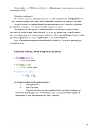 138
Nesta situação, se n(A+B) for diferente de n(A) + n(B) das soluções puras, (estamos na presença de
uma reacção química)?
Historinha da professora 2:
Nos primeiros anos que a professora leccionava, os alunos efectuaram uma destilação fraccionada.
Ou seja, o primeiro composto que saía era o mais volátil (menor temperatura de ebulição) e por aí fora.
Os alunos pegavam na curva de calibração que a professora tinha feito, e chegavam à conclusão
que o destilado enriquecia no composto menos volátil, o que era impossível.
O que se passava era o seguinte, a professora baseava-se numa relação de 1mL para 9mL
medidos numa proveta. Ou seja, quando ela mediu 1mL e 9mL em pipeta porque a experiência assim,
dava certo, e juntou tudo numa proveta, o volume era inferior a 10mL, o que significa que havia contracção,
que havia reacção química, ou seja, a relação era, para aí, um padrão de 1 para 8.
Logo, se a professora tivesse dado também atenção ao R e não só a n, ter-se-ia apercebido que
havia algo de errado.
Refracção atómica, molar e dispersão específica
Através da refracção específica, pode-se chegar à:
 Refracção atómica
 Refracção molar
 Dispersão específica, que é a refracção específica que é determinada para um
comprimento de onda e para outro comprimento de onda. Logo, determinando o valor para 2
comprimentos de onda, caracteriza-se muito mais a substância.
 