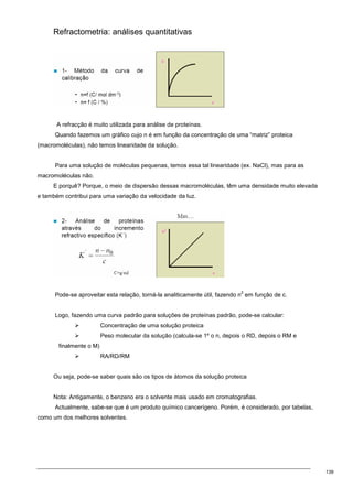 139
Refractometria: análises quantitativas
A refracção é muito utilizada para análise de proteínas.
Quando fazemos um gráfico cujo n é em função da concentração de uma “matriz” proteica
(macromoléculas), não temos linearidade da solução.
Para uma solução de moléculas pequenas, temos essa tal linearidade (ex. NaCl), mas para as
macromoléculas não.
E porquê? Porque, o meio de dispersão dessas macromoléculas, têm uma densidade muito elevada
e também contribui para uma variação da velocidade da luz.
Pode-se aproveitar esta relação, torná-la analiticamente útil, fazendo n
2
em função de c.
Logo, fazendo uma curva padrão para soluções de proteínas padrão, pode-se calcular:
 Concentração de uma solução proteica
 Peso molecular da solução (calcula-se 1º o n, depois o RD, depois o RM e
finalmente o M)
 RA/RD/RM
Ou seja, pode-se saber quais são os tipos de átomos da solução proteica
Nota: Antigamente, o benzeno era o solvente mais usado em cromatografias.
Actualmente, sabe-se que é um produto químico cancerígeno. Porém, é considerado, por tabelas,
como um dos melhores solventes.
 