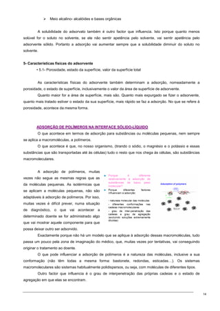 14
 Meio alcalino- alcalóides e bases orgânicas
A solubilidade do adsorvato também é outro factor que influencia. Isto porque quanto menos
solúvel for o soluto no solvente, se ele não sentir apetência pelo solvente, vai sentir apetência pelo
adsorvente sólido. Portanto a adsorção vai aumentar sempre que a solubilidade diminuir do soluto no
solvente.
5- Características físicas do adsorvente
• 5.1- Porosidade, estado da superfície, valor da superfície total
As características físicas do adsorvente também determinam a adsorção, nomeadamente a
porosidade, o estado de superfície, inclusivamente o valor da área de superfície de adsorvente.
Quanto maior for a área de superfície, mais são. Quanto mais expurgado se fizer o adsorvente,
quanto mais tratado estiver o estado da sua superfície, mais rápido se faz a adsorção. No que se refere à
porosidade, acontece da mesma forma.
A
AD
DS
SO
OR
RÇ
ÇÃ
ÃO
O D
DE
E P
PO
OL
LÍ
ÍM
ME
ER
RO
OS
S N
NA
A I
IN
NT
TE
ER
RF
FA
AC
CE
E S
SÓ
ÓL
LI
ID
DO
O-
-L
LÍ
ÍQ
QU
UI
ID
DO
O
O que acontece em termos de adsorção para substâncias ou moléculas pequenas, nem sempre
se aplica a macromoléculas, a polímeros.
O que acontece é que, no nosso organismo, (tirando o sódio, o magnésio e o potássio e essas
substâncias que são transportadas até às células) tudo o resto que nos chega às células, são substâncias
macromoleculares.
A adsorção de polímeros, muitas
vezes não segue as mesmas regras que as
da moléculas pequenas. As isotérmicas que
se aplicam a moléculas pequenas, não são
adaptáveis à adsorção de polímeros. Por isso,
muitas vezes é difícil prever, numa situação
de diagnóstico, o que vai acontecer a
determinado doente se for administrado algo
que vai mostrar aquele componente para que
possa deixar outro ser adsorvido.
Exactamente porque não há um modelo que se aplique à adsorção dessas macromoléculas, tudo
passa um pouco pela zona de imaginação do médico, que, muitas vezes por tentativas, vai conseguindo
originar o tratamento ao doente.
O que pode influenciar a adsorção de polímeros é a natureza das moléculas, inclusive a sua
conformação (não têm todas a mesma forma: bastonete, redondas, esticadas…). Os sistemas
macromoleculares são sistemas habitualmente polidispersos, ou seja, com moléculas de diferentes tipos.
Outro factor que influencia é o grau de interpenetração das próprias cadeias e o estado de
agregação em que elas se encontram.
 