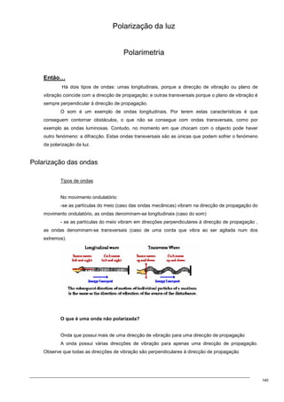 140
Polarização da luz
Polarimetria
Então…
Há dois tipos de ondas: umas longitudinais, porque a direcção de vibração ou plano de
vibração coincide com a direcção de propagação; e outras transversais porque o plano de vibração é
sempre perpendicular à direcção de propagação.
O som é um exemplo de ondas longitudinais. Por terem estas características é que
conseguem contornar obstáculos, o que não se consegue com ondas transversais, como por
exemplo as ondas luminosas. Contudo, no momento em que chocam com o objecto pode haver
outro fenómeno: a difracção. Estas ondas transversais são as únicas que podem sofrer o fenómeno
da polarização da luz.
Polarização das ondas
Tipos de ondas
No movimento ondulatório:
-se as partículas do meio (caso das ondas mecânicas) vibram na direcção de propagação do
movimento ondulatório, as ondas denominam-se longitudinais (caso do som)
- se as partículas do meio vibram em direcções perpendiculares à direcção de propagação ,
as ondas denominam-se transversais (caso de uma corda que vibra ao ser agitada num dos
extremos).
O que é uma onda não polarizada?
Onda que possui mais de uma direcção de vibração para uma direcção de propagação
A onda possui várias direcções de vibração para apenas uma direcção de propagação.
Observe que todas as direcções de vibração são perpendiculares à direcção de propagação
 
