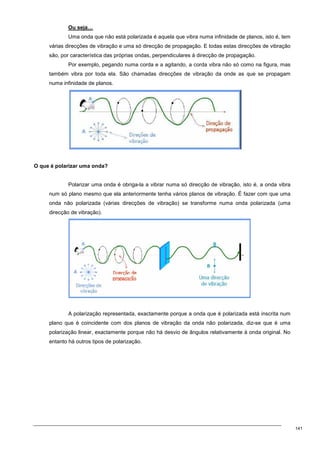 141
Ou seja…
Uma onda que não está polarizada é aquela que vibra numa infinidade de planos, isto é, tem
várias direcções de vibração e uma só direcção de propagação. E todas estas direcções de vibração
são, por característica das próprias ondas, perpendiculares à direcção de propagação.
Por exemplo, pegando numa corda e a agitando, a corda vibra não só como na figura, mas
também vibra por toda ela. São chamadas direcções de vibração da onde as que se propagam
numa infinidade de planos.
O que é polarizar uma onda?
Polarizar uma onda é obriga-la a vibrar numa só direcção de vibração, isto é, a onda vibra
num só plano mesmo que ela anteriormente tenha vários planos de vibração. É fazer com que uma
onda não polarizada (várias direcções de vibração) se transforme numa onda polarizada (uma
direcção de vibração).
A polarização representada, exactamente porque a onda que é polarizada está inscrita num
plano que é coincidente com dos planos de vibração da onda não polarizada, diz-se que é uma
polarização linear, exactamente porque não há desvio de ângulos relativamente à onda original. No
entanto há outros tipos de polarização.
 