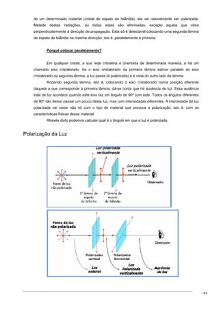 143
de um determinado material (cristal de espato da Islândia), ela vai naturalmente ser polarizada.
Metade destas radiações, ou todas estas são eliminadas, excepto aquela que vibra
perpendicularmente à direcção de propagação. Esta só é detectável colocando uma segunda lâmina
de espato da Islândia na mesma direcção, isto é, paralelamente à primeira.
Porquê colocar paralelamente?
Em qualquer cristal, a sua rede cristalina é orientada de determinada maneira, e há um
chamado eixo cristalorado. Se o eixo cristalorado da primeira lâmina estiver paralelo ao eixo
cristalorado da segunda lâmina, a luz passa (é polarizada) e é vista do outro lado da lâmina.
Rodando segunda lâmina, isto é, colocando o eixo cristalorado numa posição diferente
daquela a que corresponde à primeira lâmina, dá-se conta que há ausência de luz. Essa ausência
total de luz acontece quando este eixo faz um ângulo de 90º com este. Todos os ângulos diferentes
de 90º vão deixar passar um pouco desta luz, mas com intensidades diferentes. A intensidade da luz
polarizada vai variar não só com o tipo de material que provoca a polarização, isto é, com as
características físicas desse material.
Através disto podemos calcular qual é o ângulo em que a luz é polarizada.
Polarização da Luz
 