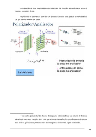 144
A colocação de dois polarizadores com direcções de vibração perpendiculares entre si,
impede a passagem da luz.
O processo da polarização pode ser um processo utilizado para graduar a intensidade da
luz, que é muito utilizado em óptica. ∗
∗
Os óculos polaróide, têm função de regular a intensidade da luz natural de forma a
não atingir com tanta energia, fazer com que algumas das radiações que são energeticamente
mais activas que outras e portanto mais danosas para o nosso olho, sejam eliminadas.
 