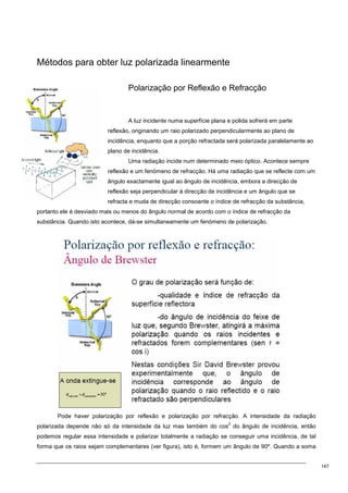 147
Métodos para obter luz polarizada linearmente
Polarização por Reflexão e Refracção
A luz incidente numa superfície plana e polida sofrerá em parte
reflexão, originando um raio polarizado perpendicularmente ao plano de
incidência, enquanto que a porção refractada será polarizada paralelamente ao
plano de incidência.
Uma radiação incide num determinado meio óptico. Acontece sempre
reflexão e um fenómeno de refracção. Há uma radiação que se reflecte com um
ângulo exactamente igual ao ângulo de incidência, embora a direcção de
reflexão seja perpendicular à direcção de incidência e um ângulo que se
refracta e muda de direcção consoante o índice de refracção da substância,
portanto ele é desviado mais ou menos do ângulo normal de acordo com o índice de refracção da
substância. Quando isto acontece, dá-se simultaneamente um fenómeno de polarização.
Pode haver polarização por reflexão e polarização por refracção. A intensidade da radiação
polarizada depende não só da intensidade da luz mas também do cos
2
do ângulo de incidência, então
podemos regular essa intensidade e polarizar totalmente a radiação se conseguir uma incidência, de tal
forma que os raios sejam complementares (ver figura), isto é, formem um ângulo de 90º. Quando a soma
 
