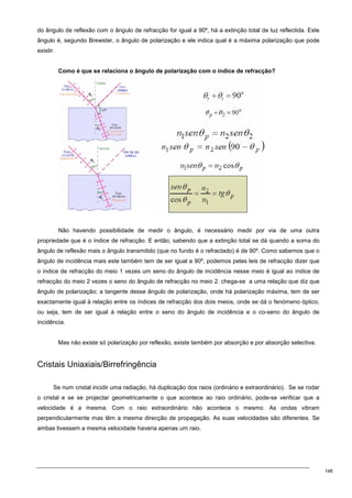 148
do ângulo de reflexão com o ângulo de refracção for igual a 90º, há a extinção total de luz reflectida. Este
ângulo é, segundo Brewster, o ângulo de polarização e ele indica qual é a máxima polarização que pode
existir.
Como é que se relaciona o ângulo de polarização com o índice de refracção?
Não havendo possibilidade de medir o ângulo, é necessário medir por via de uma outra
propriedade que é o índice de refracção. E então, sabendo que a extinção total se dá quando a soma do
ângulo de reflexão mais o ângulo transmitido (que no fundo é o refractado) é de 90º. Como sabemos que o
ângulo de incidência mais este também tem de ser igual a 90º, podemos pelas leis de refracção dizer que
o índice de refracção do meio 1 vezes um seno do ângulo de incidência nesse meio é igual ao índice de
refracção do meio 2 vezes o seno do ângulo de refracção no meio 2. chega-se a uma relação que diz que
ângulo de polarização; a tangente desse ângulo de polarização, onde há polarização máxima, tem de ser
exactamente igual à relação entre os índices de refracção dos dois meios, onde se dá o fenómeno óptico,
ou seja, tem de ser igual à relação entre o seno do ângulo de incidência e o co-seno do ângulo de
incidência.
Mas não existe só polarização por reflexão, existe também por absorção e por absorção selectiva.
Cristais Uniaxiais/Birrefringência
Se num cristal incidir uma radiação, há duplicação dos raios (ordinário e extraordinário). Se se rodar
o cristal e se se projectar geometricamente o que acontece ao raio ordinário, pode-se verificar que a
velocidade é a mesma. Com o raio extraordinário não acontece o mesmo. As ondas vibram
perpendicularmente mas têm a mesma direcção de propagação. As suas velocidades são diferentes. Se
ambas tivessem a mesma velocidade haveria apenas um raio.
 