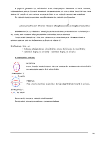 149
A projecção geométrica do raio ordinário é um círculo porque a velocidade do raio é constante,
independente da posição do cristal. No caso do raio extraordinário, ao rodar o cristal, de acordo com a sua
posição, há variação da velocidade de propagação. Logo, a sua projecção geométrica é uma elipse.
Os materiais que provocam esta reacção nos raios são materiais birrefringentes.
Materiais cristalinos com diferentes índices de refracção associados a direcções cristalográficas
BIRREFRINGÊNCIA – Medida da diferença dos índices de refracção extraordinário e ordinário (ne –
no), ou seja, têm índices de refracção diferentes consoante a posição do cristal.
Surge da desordenação do cristal, mas basta uma pequena diferença do raio extraordinário e
ordinário para que surja um desfasamento ou ângulo de rotação (α).
Birrefringência = (ne – no)
= (índice de refracção do raio extraordinário) – (índice de refracção do raio ordinário)
= (velocidade de prop. do raio extr.) – (velocidade de prop. do raio ord.)
A birrefringência pode ser:
NEGATIVA:
A uma direcção perpendicular ao plano de propagação, tem-se um raio extraordinário
com velocidade superior à do raio ordinário.
POSITIVA:
Para a mesma incidência a velocidade do raio extraordinário é inferior à do ordinário.
Para que são usados os materiais birrefringentes?
Para produzir prismas polarizadores e placas retardadoras.
 