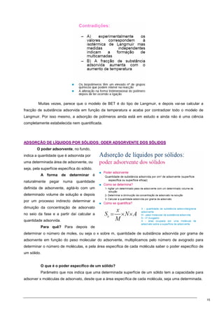 15
Muitas vezes, parece que o modelo de BET é do tipo de Langmuir, e depois vai-se calcular a
fracção de substância adsorvida em função da temperatura e acaba por contradizer todo o modelo de
Langmuir. Por isso mesmo, a adsorção de polímeros ainda está em estudo e ainda não é uma ciência
completamente estabelecida nem quantificada.
A
AD
DS
SO
OR
RÇ
ÇÃ
ÃO
O D
DE
E L
LÍ
ÍQ
QU
UI
ID
DO
OS
S P
PO
OR
R S
SÓ
ÓL
LI
ID
DO
OS
S:
: O
OD
DE
ER
R A
AD
DS
SO
OR
RV
VE
EN
NT
TE
E D
DO
OS
S S
SÓ
ÓL
LI
ID
DO
OS
S
O poder adsorvente, no fundo,
indica a quantidade que é adsorvida por
uma determinada área de adsorvente, ou
seja, pela superfície específica do sólido.
A forma de determinar é
naturalmente pegar numa quantidade
definida de adsorvente, agitá-lo com um
determinado volume de solução e depois
por um processo indirecto determinar a
dimuição da concentração de adsorvato
no seio da fase e a partir daí calcular a
quantidade adsorvida.
Para quê? Para depois de
determinar o número de moles, ou seja o x sobre m, quantidade de substância adsorvida por grama de
adsorvente em função do peso molecular do adsorvente, multiplicamos pelo número de avogrado para
determinar o número de moléculas, e pela área específica de cada molécula saber o poder específico de
um sólido.
O que é o poder específico de um sólido?
Parâmetro que nos indica que uma determinada superfície de um sólido tem a capacidade para
adsorver x moléculas de adsorvato, desde que a área específica de cada molécula, seja uma determinada.
 