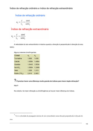 150
Índice de refracção ordinário e índice de refracção extraordinário
∗
A velocidade do raio extraordinário é máxima quando a direcção é perpendicular à direcção do eixo
óptico.
Alguns materiais birrefringentes:
?É preciso haver uma diferença muito grande de índices para haver dupla refracção?
Não!!!
No entanto, há maior refracção ou birrefringência se houver maior diferença de índices.
∗
Ve é a velocidade de propagação máxima do raio extraordinário numa direcção perpendicular à direcção do
eixo.
 