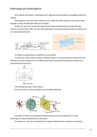 152
Polarização por birrefringência
Num material anisotrópico a velocidade da luz depende da sua direcção de propagação através do
material.
Para polarizar a luz linearmente, utilizam-se dois cristais de calcite colocados numa determinada
direcção e unidos. Da refracção obtém-se um ângulo.
Quando um raio de luz incide sobre este tipo de material há polarização por dupla refracção.
Formam-se 2 raios (RO) e (RE). Os raios estão polarizados em direcções perpendiculares e deslocam-se
com velocidades diferentes.
A incidência é perpendicular à superfície e ao eixo óptico.
O número de ondas contidos na placa é diferente porque os comprimentos das onda também são
diferentes. Os raios emergem com uma diferença de fases que depende da espessura da placa e do
comprimento de onda da luz.
A birrefringência atinge o valor máximo.
Os dois raios têm a mesma direcção mas velocidades diferentes.
Considere um feixe de luz polarizado linearmente que incide numa lâmina de um cristal
birrefringente, cortado paralelamente ao eixo óptico.
Considere que o raio de luz incidente faz um ângulo θ relativamente à direcção do eixo óptico.
 