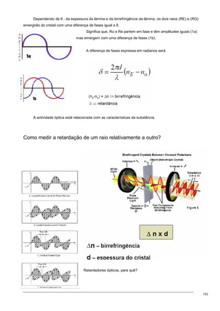 153
Dependendo de θ , da espessura da lâmina e da birrefringência da lâmina, os dois raios (RE) e (RO)
emergirão do cristal com uma diferença de fases igual a δ.
Significa que, Ro e Re partem em fase e têm amplitudes iguais (1a)
mas emergem com uma diferença de fases (1b).
A diferença de fases expressa em radianos será
A actividade óptica está relacionada com as características da substância.
Como medir a retardação de um raio relativamente a outro?
Retardadores ópticos, para quê?
 