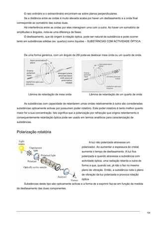 154
O raio ordinário e o extraordinário encontram-se sobre planos perpendiculares.
Se a distância entre as ondas é muito elevada acaba por haver um desfasamento e a onda final
corresponde ao somatório das outras duas.
Há interferência entre as ondas por elas interagirem uma com a outra. Ao haver um somatório de
amplitudes e ângulos, nota-se uma diferença de fases.
O desfasamento, que dá origem à rotação óptica, pode ser natural da substância e pode ocorrer
tanto em substâncias sólidas (ex: quartzo) como líquidas – SUBSTÂNCIAS COM ACTIVIDADE ÓPTICA.
De uma forma genérica, com um ângulo de 2Ө pode-se deslocar meia onda ou um quarto de onda.
Lâmina de retardação de meia onda Lâmina de retardação de um quarto de onda
As substâncias com capacidade de retardarem umas ondas relativamente à outra são consideradas
substâncias opticamente activas por possuírem poder rotatório. Este poder rotatório é tanto melhor quanto
maior for a sua concentração. Isto significa que a polarização por refracção que origina retardamento e
consequentemente retardação óptica pode ser usado em termos analíticos para caracterização de
substâncias.
Polarização rotatória
A luz não polarizada atravessa um
polarizador. Ao aumentar a espessura do cristal,
aumenta o tempo de desfasamento. A luz fica
polarizada e quando atravessa a substância com
actividade óptica, uma radiação retarda a outra de
forma a que, quando sai, já não o faz no mesmo
plano de vibração. Então, a substância roda o plano
de vibração da luz polarizada e provoca rotação
óptica
Substâncias deste tipo são opticamente activas e a forma de a exprimir faz-se em função da medida
do desfasamento das duas componentes.
 
