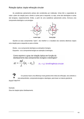 155
?
Rotação óptica: dupla refracção circular
As substâncias opticamente activas são constituídas por moléculas. Umas têm a capacidade de
rodar o plano de rotação para a direita e outras para a esquerda, ou seja, umas são dextrógiras e outras
são levógiras, respectivamente. Então, a partir de uma substância opticamente activa, forma-se uma
componente dextrógira e uma levógira
.
Quando as duas componentes “saem”, vão interferir e o resultado dos vectores eléctricos origina
uma rotação para a esquerda ou para a direita.
Direita – se a componente dextrógira se sobrepõe à levógira.
Esquerda – se a componente levógira se sobrepõe à dextrógira.
E é preciso haver uma diferença muito grande entre índice de refracção, raio ordinário e
raio extraordinário, componente levógira e dextrógira, para haver um desvio grande de
ângulo? Não!!!!!!!!
Exemplo:
Grau de rotação óptica /desfasamento
 